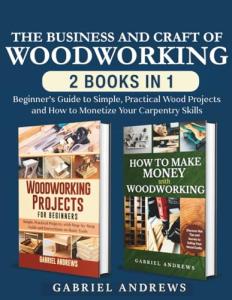 The Business and Craft of Woodworking (2 Books in 1): Beginner’s Guide to Simple, Practical Wood Projects and How to Monetize Your Carpentry Skills