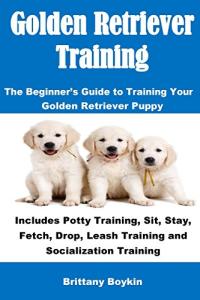 Golden Retriever Training: The Beginner's Guide to Training Your Golden Retriever Puppy: Includes Potty Training, Sit, Stay, Fetch, Drop, Leash Training and Socialization Training