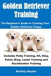 Golden Retriever Training: The Beginner's Guide to Training Your Golden Retriever Puppy: Includes Potty Training, Sit, Stay, Fetch, Drop, Leash Training and Socialization Training