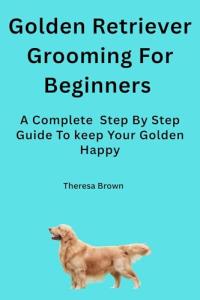 Golden Retriever Grooming For Beginners: Step-by-Step Care to Keep Your Golden Retriever Healthy, Clean, and Beautiful.