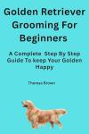 Golden Retriever Grooming For Beginners: Step-by-Step Care to Keep Your Golden Retriever Healthy, Clean, and Beautiful.