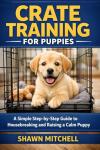 Crate Training for Puppies: A Simple Step-by-Step Guide to Housebreaking and Raising a Calm Puppy (Dog Training for Beginners Book 3)