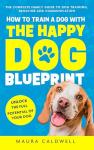How to Train a Dog with the Happy Dog Blueprint: The Complete Family Guide to Dog Training, Behavior, and Communication