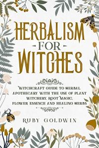 Herbalism for Witches: Witchcraft Guide to Herbal Apothecary With the Use of Plant Witchery, Root Magic, Flower Essence and Healing Herbs