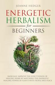Energetic Herbalism for Beginners: Radically Improve the Effectiveness of Healing Herbs by Matching the Energetic Healing Power of Plants with People and Place