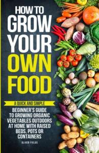 How to Grow Your Own Food: A Quick and Simple Beginner’s Guide to Growing Organic Vegetables Outdoors at Home With Raised Beds, Pots, or Containers