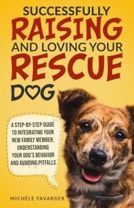 Successfully Raising and Loving Your Rescue Dog: A Step-By-Step Guide to Integrating Your New Family Member, Understanding Your Dog’s Behavior, And Avoiding Pitfalls