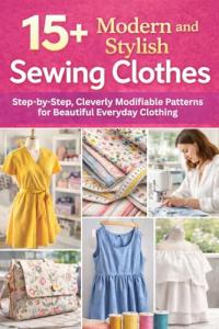 15+ Modern and Stylish Sewing Clothes: Step-by-Step, Cleverly Modifiable Patterns for Beautiful Everyday Clothing