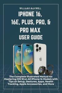 iPhone 16, 16e, Plus, Pro, & Pro Max User Guide: An Illustrated Manual for Mastering iOS 18 on All iPhone 16 Models with Tips on Setup, Gestures, Apps, Health Tracking, Apple Accessories, an
