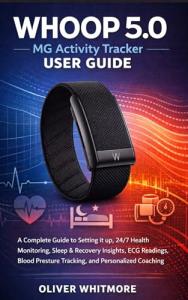WHOOP 5.0 / MG Activity Tracker User Guide: A Complete Guide to Setting it up, 24/7 Health Monitoring, Sleep & Recovery Insights, ECG Readings, Blood Pressure Tracking, and Personalized Coaching