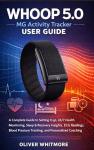 WHOOP 5.0 / MG Activity Tracker User Guide: A Complete Guide to Setting it up, 24/7 Health Monitoring, Sleep & Recovery Insights, ECG Readings, Blood Pressure Tracking, and Personalized Coaching