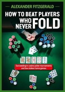How to Beat Players Who Never Fold: Succeeding In Casino Poker Tournaments And Low Stakes Home Games