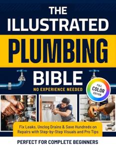 The Illustrated Plumbing Bible: Fix Leaks, Unclog Drains & Save Hundreds on Repairs with Step-by-Step Visuals and Pro Tips Perfect for Complete Beginners — No Experience Needed
