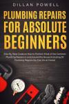 Plumbing Repairs for Absolute Beginners: Step By Step Guide on How to Perform Most of the Common Plumbing Repairs in and Around the House (Including 30 Plumbing Repairs You Can Do at Home)