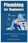 Plumbing for Beginners: A Comprehensive Guide To Home Plumbing