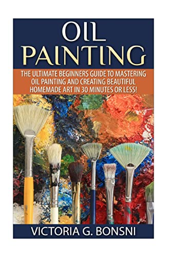 Oil Painting: The Ultimate Beginners Guide to Mastering Oil Painting and Creating Beautiful Homemade Art in 30 Minutes or Less! (Oil Painting - Oil ... Course - Painting - Oil Painting Techniques)