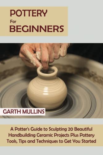 Pottery for Beginners: A Potter's Guide to Sculpting 20 Beautiful Handbuilding Ceramic Projects Plus Pottery Tools, Tips and Techniques to Get You Started