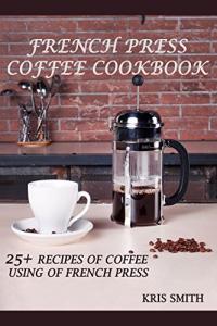 French Press Coffee Cookbook: 25+ Delicious Recipes