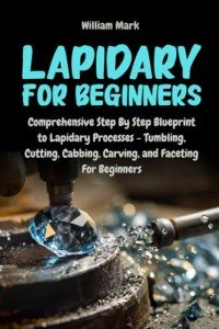 Lapidary for Beginners: Comprehensive Step By Step Blueprint to Lapidary Processes - Tumbling, Cutting, Cabbing, Carving, and Faceting For Beginners