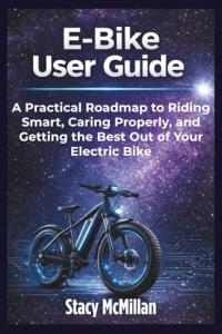 E-Bike User Guide: A Practical Roadmap to Riding Smart, Caring Properly, and Getting the Best Out of Your Electric Bike (From Setup to Mastery)