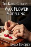 Wax Flower Modelling: The Essential Guide