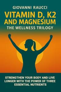 VITAMIN D, K2, and MAGNESIUM - The Wellness Trilogy : Strengthen Your Body and Live Longer Thanks to Three Essential