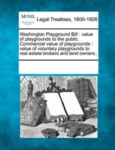 Washington Playground Bill: Value of Playgrounds to the Public. Commercial Value of Playgrounds: Value of Voluntary Playgrounds to Real Estate Brokers and Land Owners..