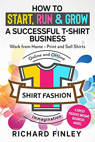 How to Start, Run & Grow a Successful T-Shirt Business: Work from Home- Print and Sell Shirts Online and Offline - A Great Passive Income Business Model
