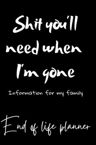 Shit you'll need when I'm gone; Information for my family, End Of Life Planner, Organizer Notebook, I'm Dead Now What, My Last Words and Wishes: My ... Important Information About My Belongings,